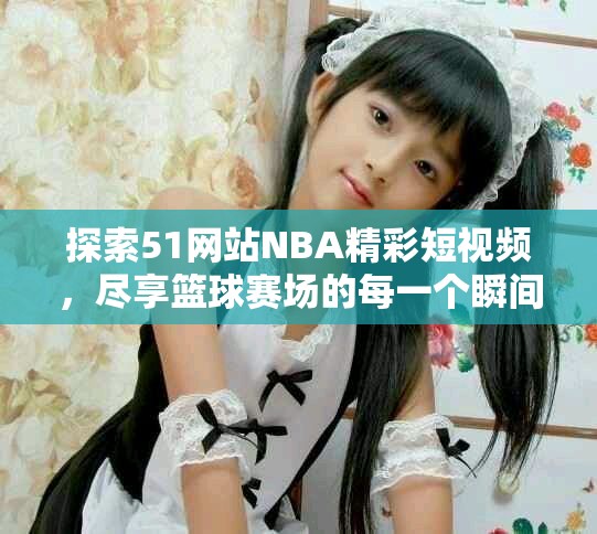 探索51网站NBA精彩短视频，尽享篮球赛场的每一个瞬间