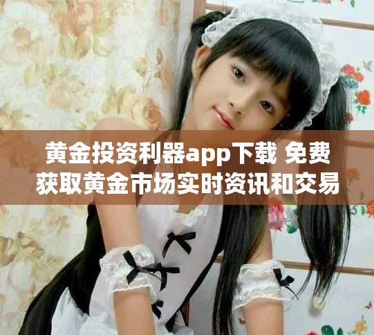 黄金投资利器app下载 免费获取黄金市场实时资讯和交易工具