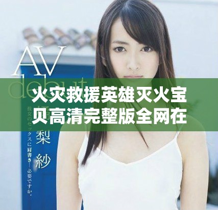 火灾救援英雄灭火宝贝高清完整版全网在线播放方式揭秘
