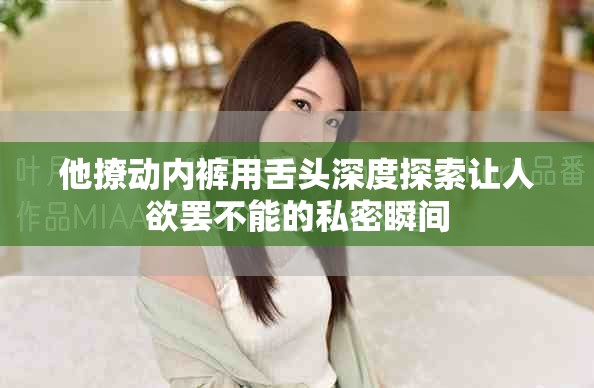 他撩动内裤用舌头深度探索让人欲罢不能的私密瞬间