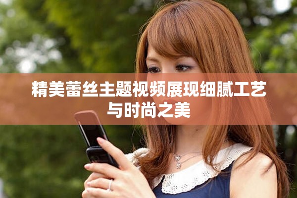 精美蕾丝主题视频展现细腻工艺与时尚之美