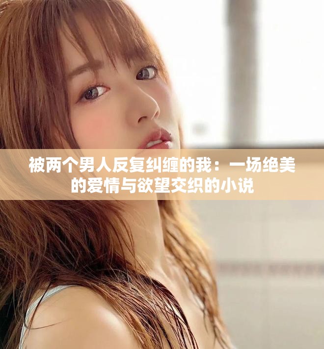 被两个男人反复纠缠的我：一场绝美的爱情与欲望交织的小说
