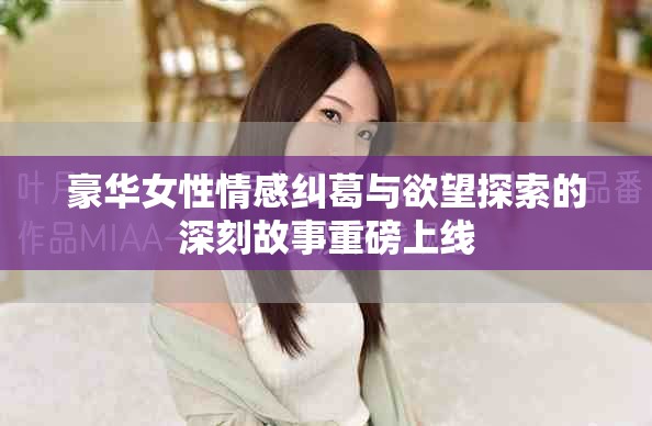 豪华女性情感纠葛与欲望探索的深刻故事重磅上线