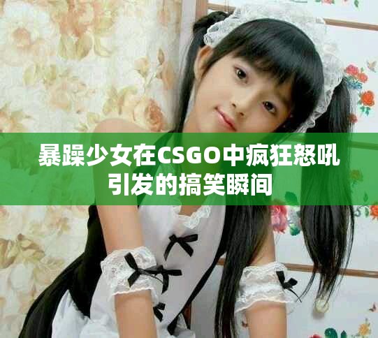 暴躁少女在CSGO中疯狂怒吼引发的搞笑瞬间