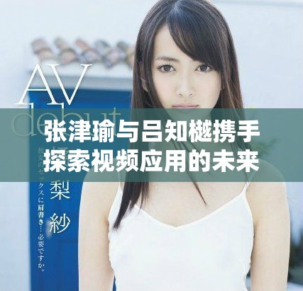 张津瑜与吕知樾携手探索视频应用的未来发展和创新之路