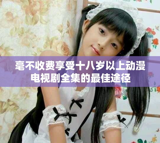 毫不收费享受十八岁以上动漫电视剧全集的最佳途径