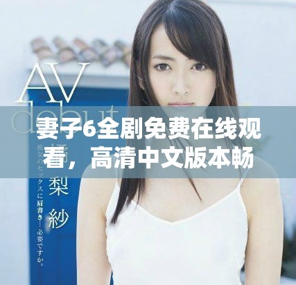 妻子6全剧免费在线观看，高清中文版本畅享精彩剧情与情感纠葛