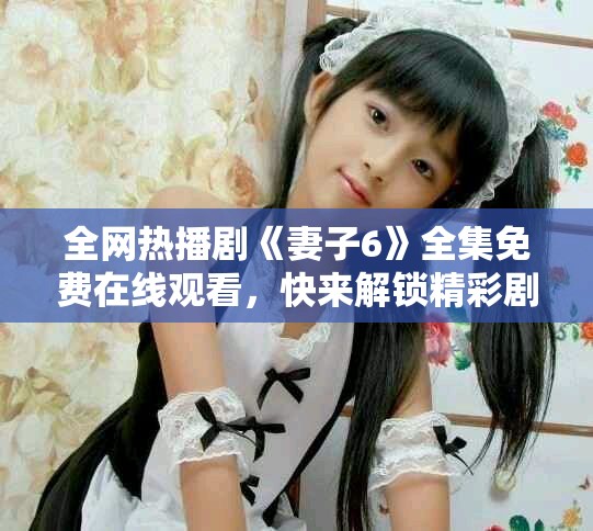 全网热播剧《妻子6》全集免费在线观看，快来解锁精彩剧情吧