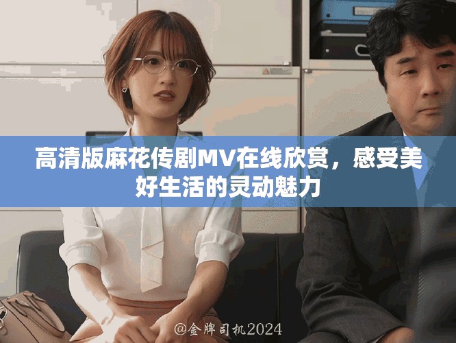 高清版麻花传剧MV在线欣赏，感受美好生活的灵动魅力