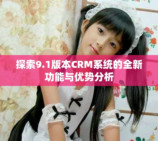 探索9.1版本CRM系统的全新功能与优势分析