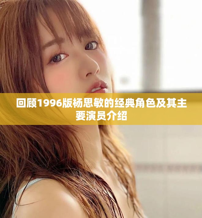 回顾1996版杨思敏的经典角色及其主要演员介绍