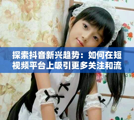 探索抖音新兴趋势：如何在短视频平台上吸引更多关注和流量