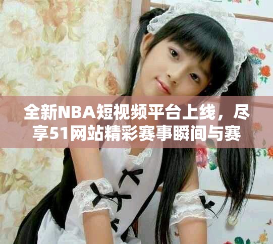 全新NBA短视频平台上线，尽享51网站精彩赛事瞬间与赛后分析