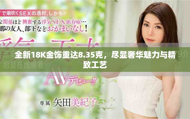 全新18K金饰重达8.35克，尽显奢华魅力与精致工艺