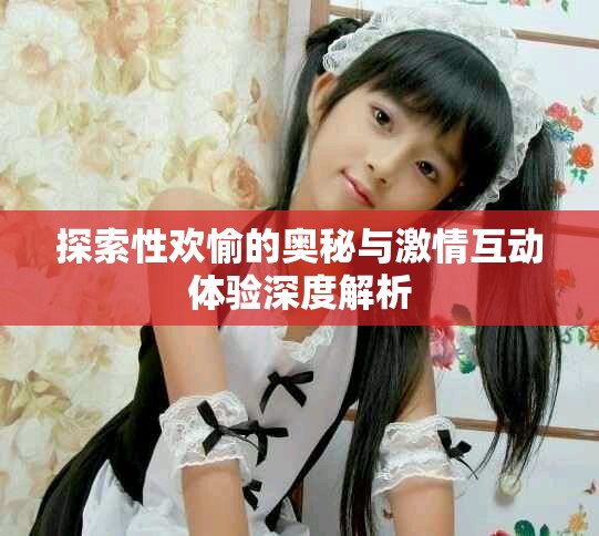 探索性欢愉的奥秘与激情互动体验深度解析