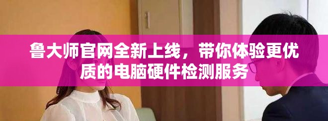 鲁大师官网全新上线，带你体验更优质的电脑硬件检测服务