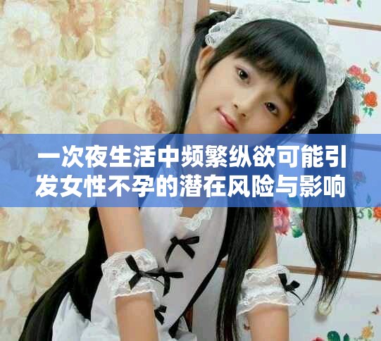 一次夜生活中频繁纵欲可能引发女性不孕的潜在风险与影响