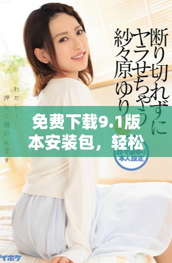 免费下载9.1版本安装包，轻松升级体验更佳