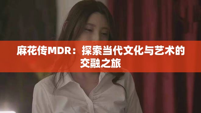 麻花传MDR：探索当代文化与艺术的交融之旅