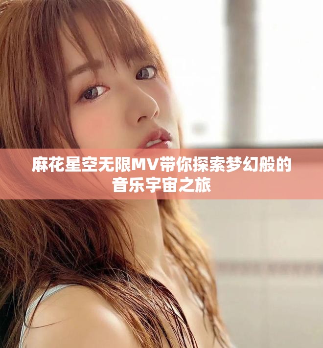 麻花星空无限MV带你探索梦幻般的音乐宇宙之旅