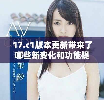 17.c1版本更新带来了哪些新变化和功能提升