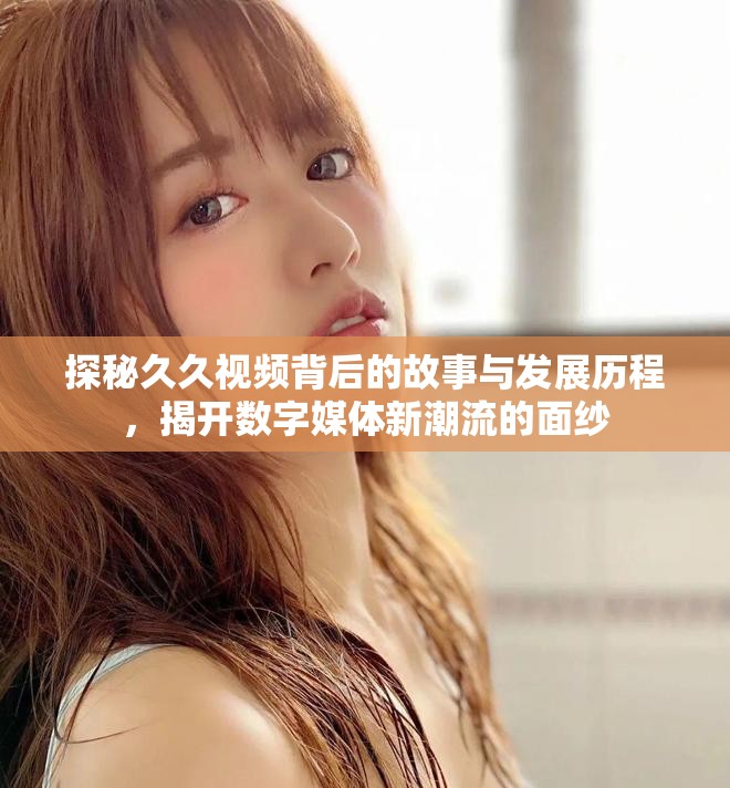 探秘久久视频背后的故事与发展历程，揭开数字媒体新潮流的面纱