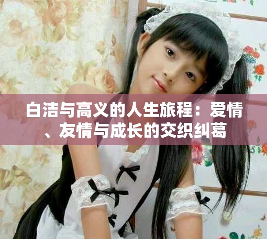白洁与高义的人生旅程：爱情、友情与成长的交织纠葛