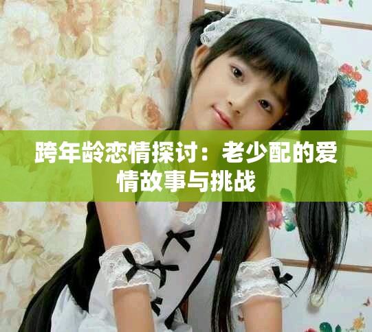 跨年龄恋情探讨：老少配的爱情故事与挑战