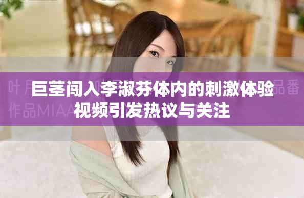 巨茎闯入李淑芬体内的刺激体验视频引发热议与关注