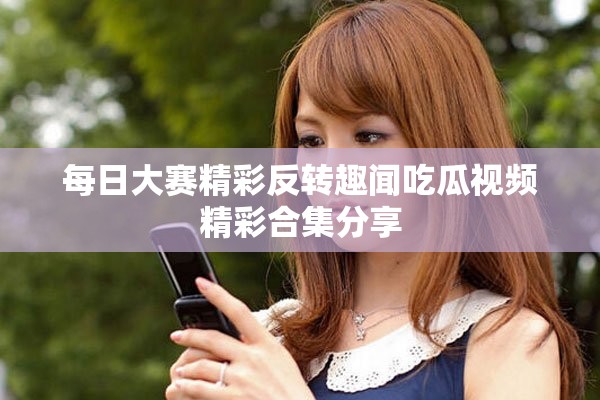 每日大赛精彩反转趣闻吃瓜视频精彩合集分享