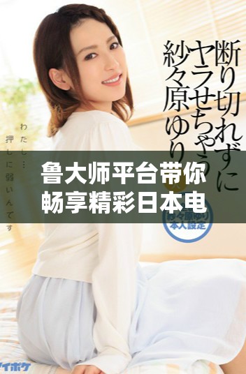 鲁大师平台带你畅享精彩日本电影在线观看体验