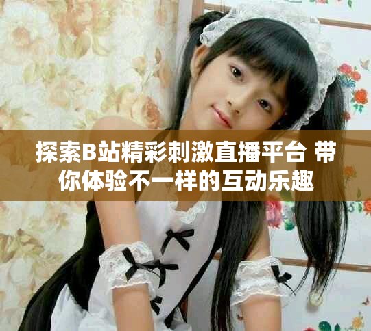 探索B站精彩刺激直播平台 带你体验不一样的互动乐趣