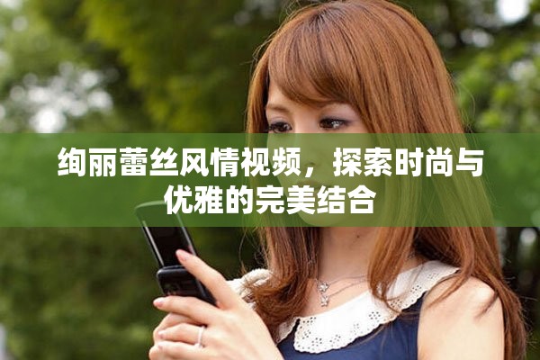绚丽蕾丝风情视频，探索时尚与优雅的完美结合