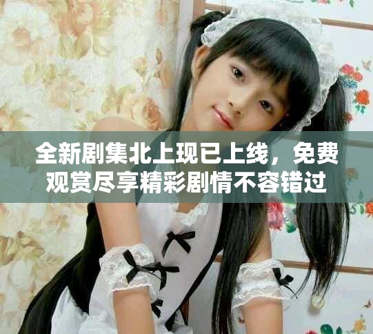 全新剧集北上现已上线，免费观赏尽享精彩剧情不容错过
