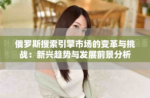 俄罗斯搜索引擎市场的变革与挑战：新兴趋势与发展前景分析