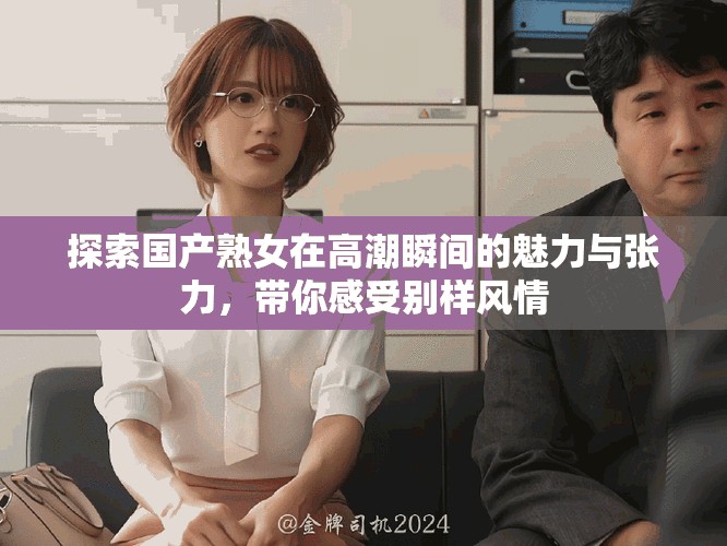 探索国产熟女在高潮瞬间的魅力与张力，带你感受别样风情