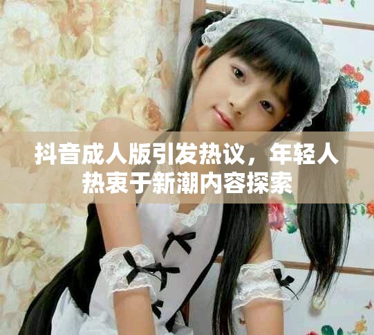 抖音成人版引发热议，年轻人热衷于新潮内容探索