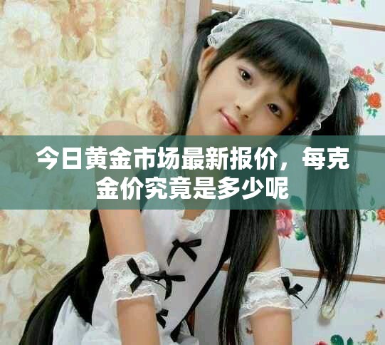 今日黄金市场最新报价，每克金价究竟是多少呢