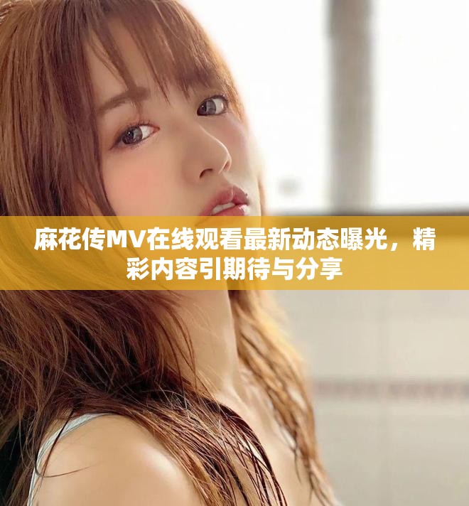 麻花传MV在线观看最新动态曝光，精彩内容引期待与分享