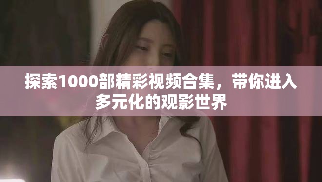 探索1000部精彩视频合集，带你进入多元化的观影世界