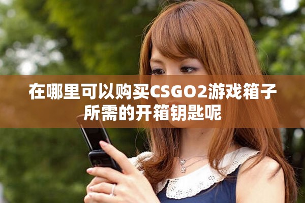 在哪里可以购买CSGO2游戏箱子所需的开箱钥匙呢