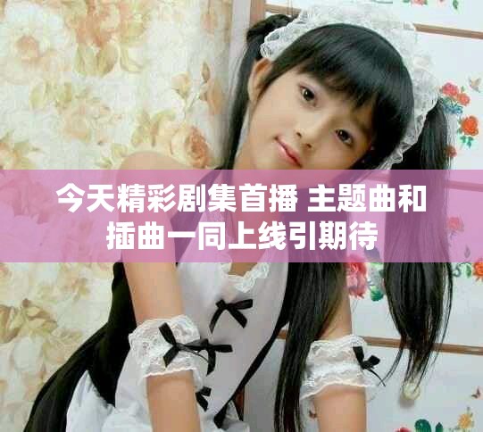 今天精彩剧集首播 主题曲和插曲一同上线引期待