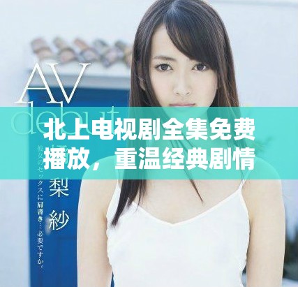 北上电视剧全集免费播放，重温经典剧情与人物历程