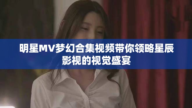 明星MV梦幻合集视频带你领略星辰影视的视觉盛宴