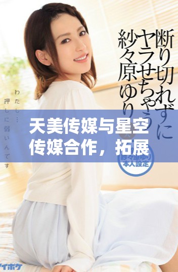 天美传媒与星空传媒合作，拓展多元内容生态圈