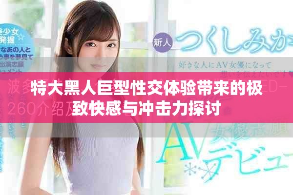 特大黑人巨型性交体验带来的极致快感与冲击力探讨