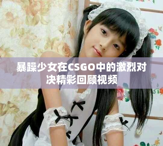 暴躁少女在CSGO中的激烈对决精彩回顾视频