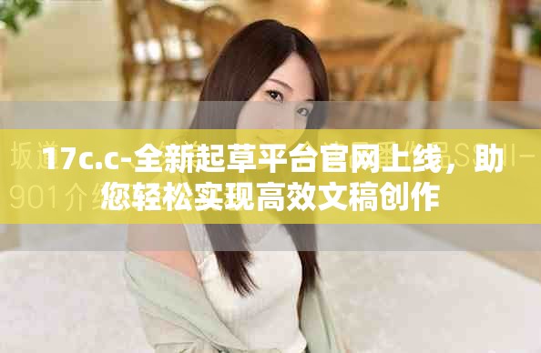 17c.c-全新起草平台官网上线，助您轻松实现高效文稿创作