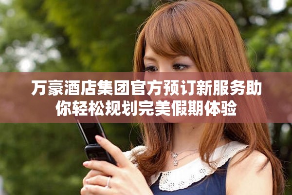 万豪酒店集团官方预订新服务助你轻松规划完美假期体验