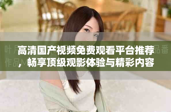 高清国产视频免费观看平台推荐，畅享顶级观影体验与精彩内容